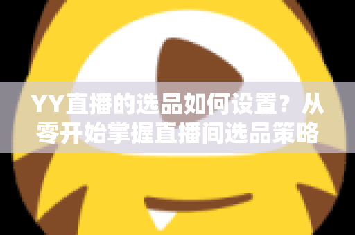 YY直播的选品如何设置？从零开始掌握直播间选品策略与实操技巧的完整指南