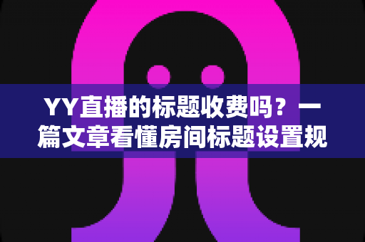 YY直播的标题收费吗？一篇文章看懂房间标题设置规则、免费方法与费用真相