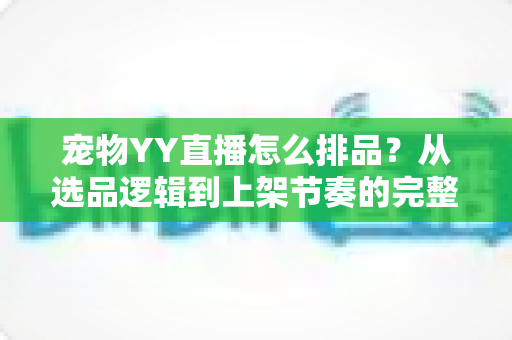 宠物YY直播怎么排品？从选品逻辑到上架节奏的完整实战指南