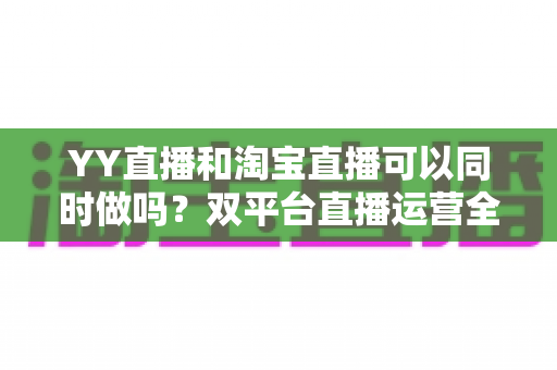YY直播和淘宝直播可以同时做吗？双平台直播运营全攻略与实战避坑指南