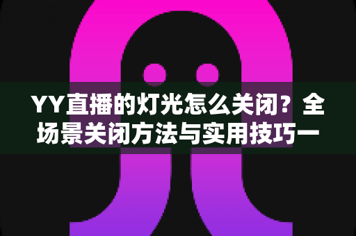YY直播的灯光怎么关闭？全场景关闭方法与实用技巧一网打尽