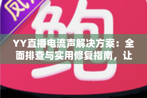 YY直播电流声解决方案：全面排查与实用修复指南，让直播音质瞬间清晰干净