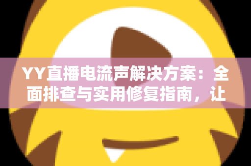 YY直播电流声解决方案：全面排查与实用修复指南，让直播音质瞬间清晰干净