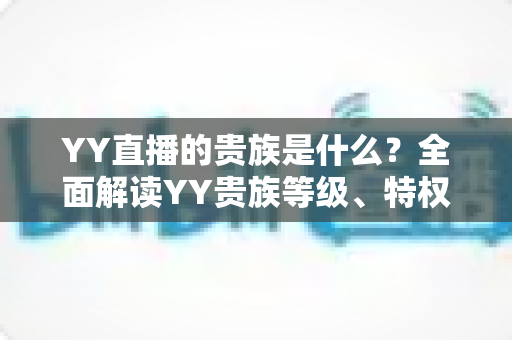 YY直播的贵族是什么？全面解读YY贵族等级、特权与理性消费指南