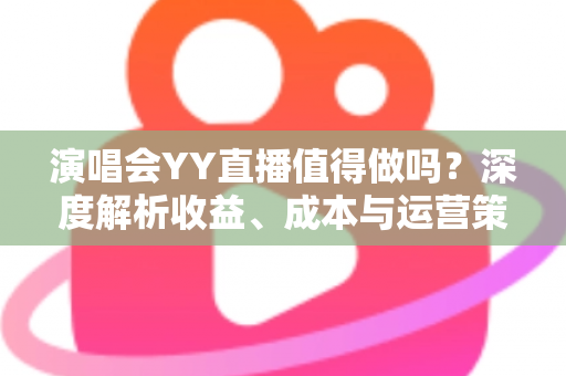 演唱会YY直播值得做吗？深度解析收益、成本与运营策略全指南