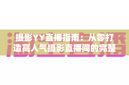 摄影YY直播指南:从零打造高人气摄影直播间的完整攻略 摄影YY直播指南:从零打造高人气摄影直播间的完整攻略
