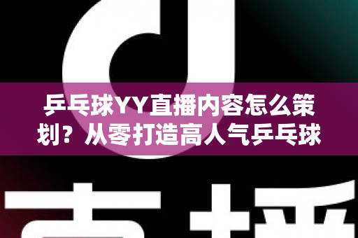 乒乓球YY直播内容怎么策划？从零打造高人气乒乓球直播间的全流程实战指南