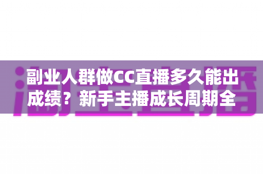 副业人群做CC直播多久能出成绩？新手主播成长周期全解析与提速实操指南