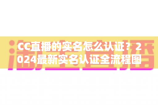 CC直播的实名怎么认证？2024最新实名认证全流程图文详解与常见问题指南