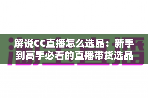 解说CC直播怎么选品：新手到高手必看的直播带货选品全攻略与实战技巧