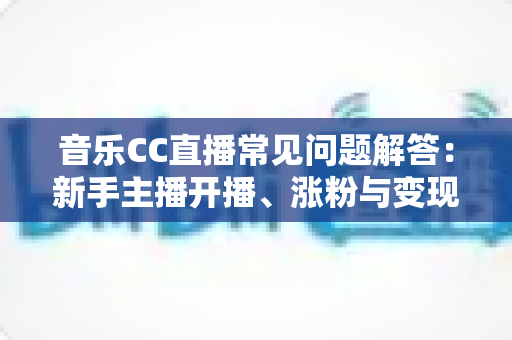 音乐CC直播常见问题解答：新手主播开播、涨粉与变现一站式指南