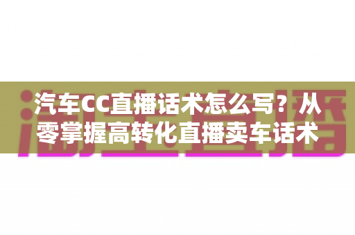 汽车CC直播话术怎么写？从零掌握高转化直播卖车话术的完整实战指南