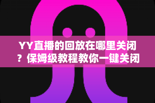 YY直播的回放在哪里关闭？保姆级教程教你一键关闭回放、彻底守护直播隐私