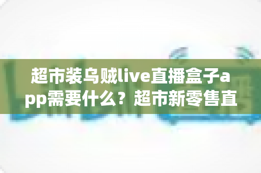 超市装乌贼live直播盒子app需要什么？超市新零售直播带货必备条件与实操全指南