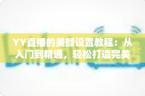 YY直播的美颜设置教程：从入门到精通，轻松打造完美镜头形象