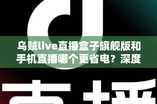 乌贼live直播盒子旗舰版和手机直播哪个更省电?深度功耗对比与省电选购指南 乌贼live直播盒子旗舰版和手机直播哪个更省电?深度功耗对比与省电选购指南