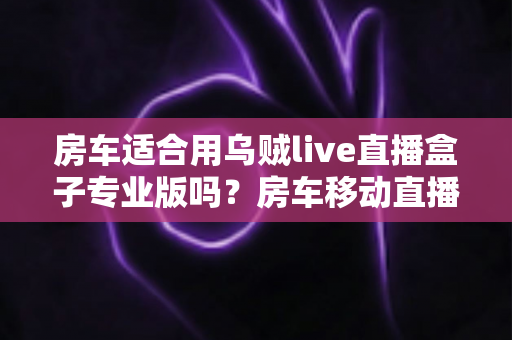 房车适合用乌贼live直播盒子专业版吗？房车移动直播全场景深度解析与实用指南