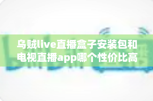 乌贼live直播盒子安装包和电视直播app哪个性价比高？一篇文章帮你算清这笔观影账