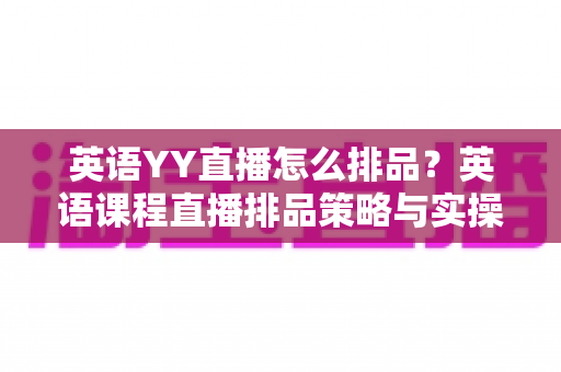英语YY直播怎么排品?英语课程直播排品策略与实操技巧全解析 英语YY直播怎么排品?英语课程直播排品策略与实操技巧全解析