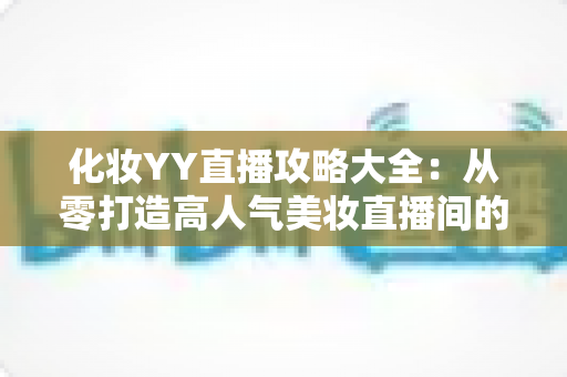 化妆YY直播攻略大全:从零打造高人气美妆直播间的实战指南 化妆YY直播攻略大全:从零打造高人气美妆直播间的实战指南