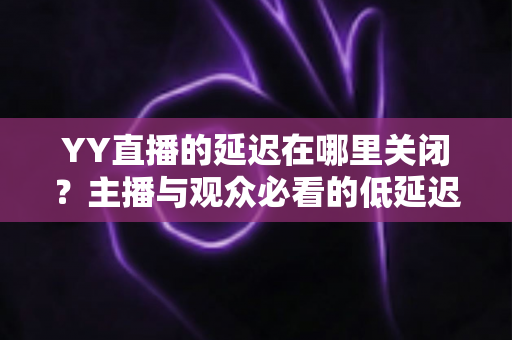 YY直播的延迟在哪里关闭?主播与观众必看的低延迟设置全攻略 YY直播的延迟在哪里关闭?主播与观众必看的低延迟设置全攻略