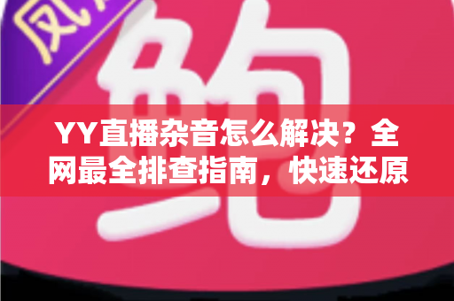 YY直播杂音怎么解决？全网最全排查指南，快速还原高清纯净音质
