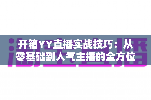 开箱YY直播实战技巧：从零基础到人气主播的全方位实战指南