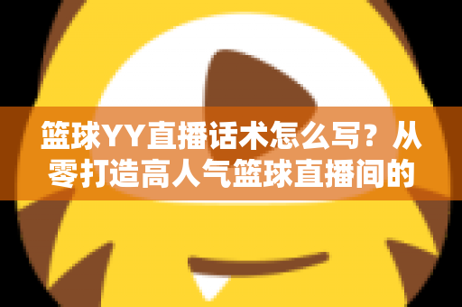 篮球YY直播话术怎么写？从零打造高人气篮球直播间的实战话术指南