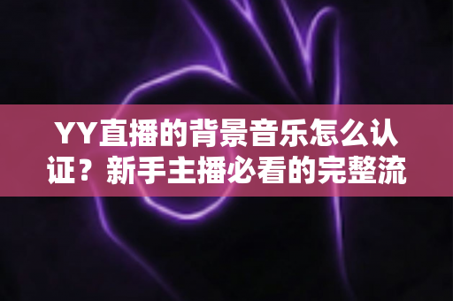 YY直播的背景音乐怎么认证？新手主播必看的完整流程与实用指南