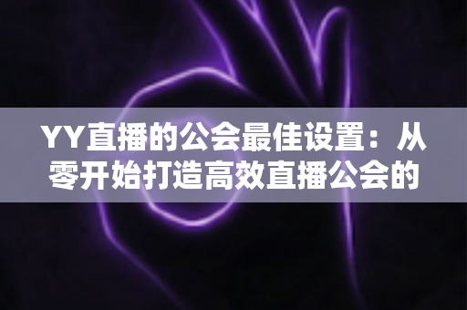 YY直播的公会最佳设置：从零开始打造高效直播公会的完整配置指南