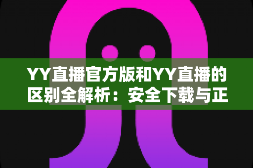 YY直播官方版和YY直播的区别全解析：安全下载与正确选择完整指南