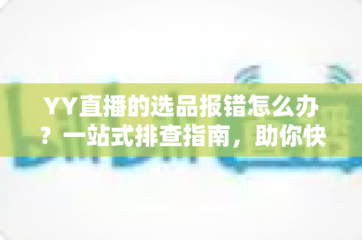 YY直播的选品报错怎么办？一站式排查指南，助你快速解决报错难题，直播带货更顺畅