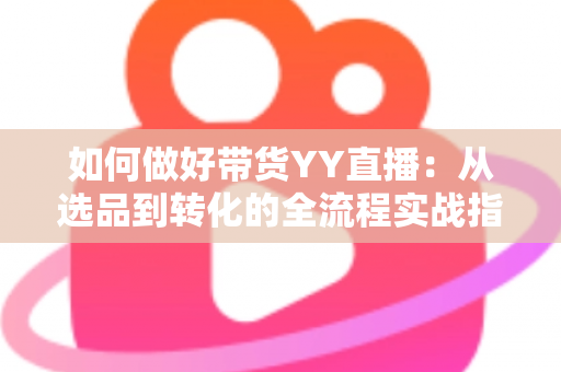 如何做好带货YY直播：从选品到转化的全流程实战指南，助你打造高人气高销量的直播间