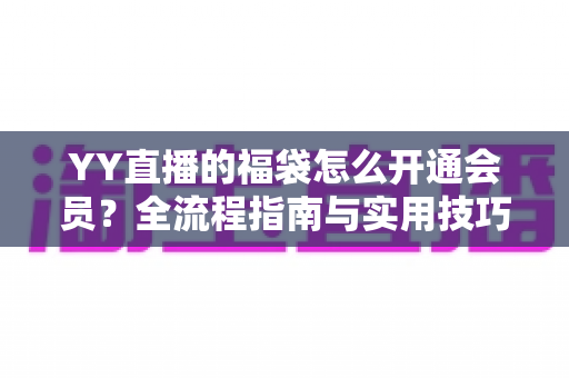 YY直播的福袋怎么开通会员?全流程指南与实用技巧深度解析 YY直播的福袋怎么开通会员?全流程指南与实用技巧深度解析