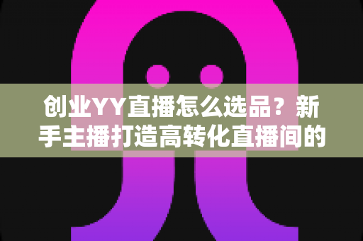 创业YY直播怎么选品?新手主播打造高转化直播间的选品全攻略 创业YY直播怎么选品?新手主播打造高转化直播间的选品全攻略