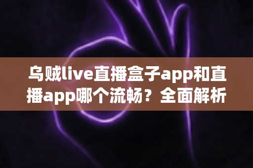 乌贼live直播盒子app和直播app哪个流畅？全面解析流畅度差异与实用选择指南