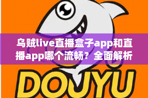 乌贼live直播盒子app和直播app哪个流畅？全面解析流畅度差异与实用选择指南