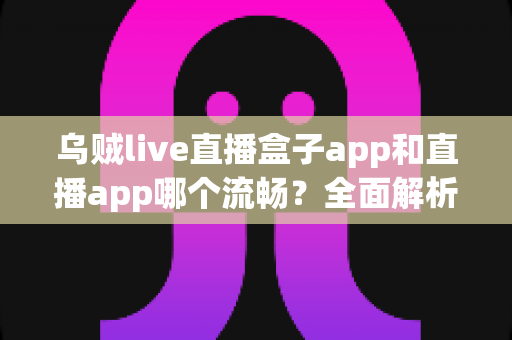 乌贼live直播盒子app和直播app哪个流畅？全面解析流畅度差异与实用选择指南