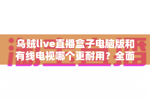 乌贼live直播盒子电脑版和有线电视哪个更耐用？全面解析两种观影方式的寿命与稳定性