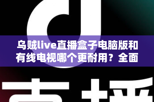 乌贼live直播盒子电脑版和有线电视哪个更耐用？全面解析两种观影方式的寿命与稳定性