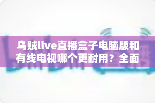 乌贼live直播盒子电脑版和有线电视哪个更耐用？全面解析两种观影方式的寿命与稳定性