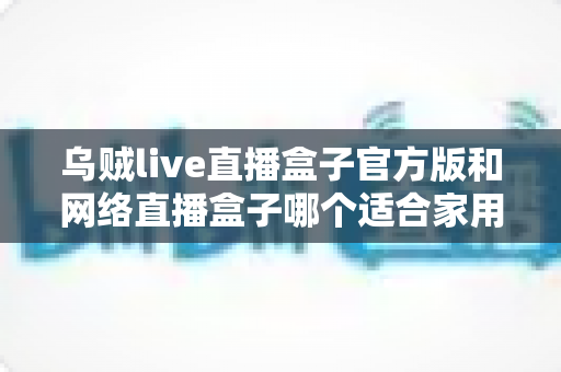乌贼live直播盒子官方版和网络直播盒子哪个适合家用？家庭影音设备深度对比与选购指南