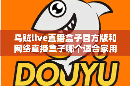 乌贼live直播盒子官方版和网络直播盒子哪个适合家用？家庭影音设备深度对比与选购指南