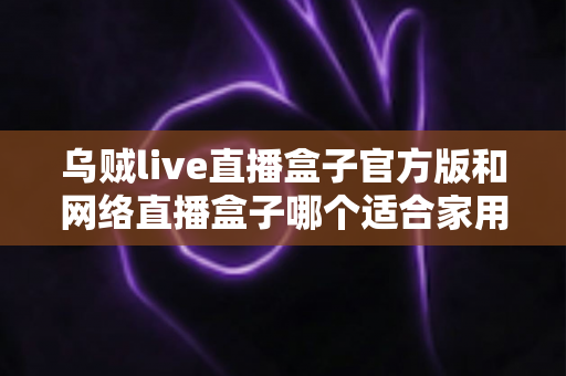乌贼live直播盒子官方版和网络直播盒子哪个适合家用？家庭影音设备深度对比与选购指南