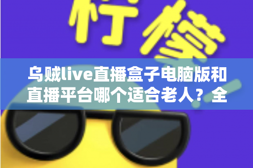 乌贼live直播盒子电脑版和直播平台哪个适合老人?全方位对比帮您做出明智选择 乌贼live直播盒子电脑版和直播平台哪个适合老人?全方位对比帮您做出明智选择