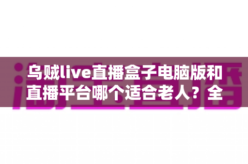 乌贼live直播盒子电脑版和直播平台哪个适合老人?全方位对比帮您做出明智选择 乌贼live直播盒子电脑版和直播平台哪个适合老人?全方位对比帮您做出明智选择