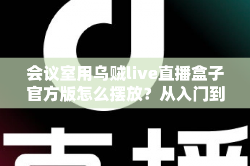 会议室用乌贼live直播盒子官方版怎么摆放?从入门到精通的完整摆放指南与实操技巧 会议室用乌贼live直播盒子官方版怎么摆放?从入门到精通的完整摆放指南与实操技巧
