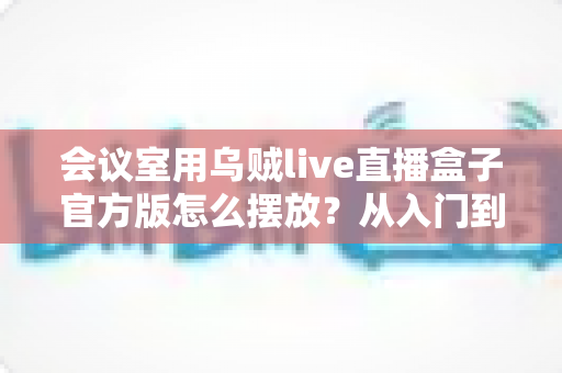会议室用乌贼live直播盒子官方版怎么摆放？从入门到精通的完整摆放指南与实操技巧