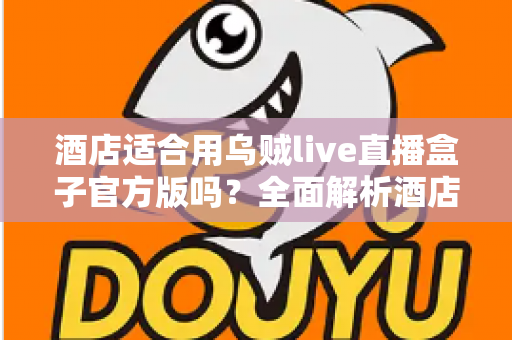 酒店适合用乌贼live直播盒子官方版吗？全面解析酒店场景下的应用价值与部署指南