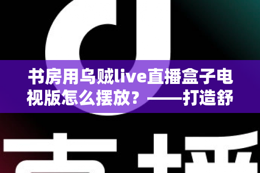书房用乌贼live直播盒子电视版怎么摆放?——打造舒适高效书房影音空间的完整摆放指南 书房用乌贼live直播盒子电视版怎么摆放?——打造舒适高效书房影音空间的完整摆放指南